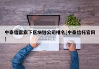 中泰信富旗下区块链公司排名[中泰信托官网]